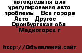 автокредиты для урегулирования авто проблемы - Все города Авто » Другое   . Оренбургская обл.,Медногорск г.